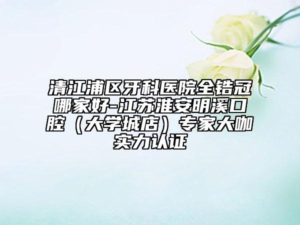 清江浦區(qū)牙科醫(yī)院全鋯冠哪家好-江蘇淮安明溪口腔（大學(xué)城店）專家大咖實(shí)力認(rèn)證