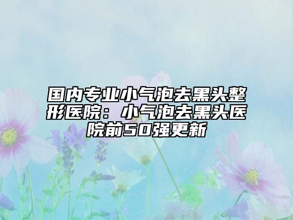 國內(nèi)專業(yè)小氣泡去黑頭整形醫(yī)院:小氣泡去黑頭醫(yī)院前50強(qiáng)更新