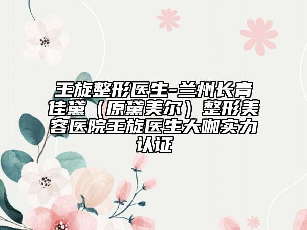 王旋整形醫(yī)生-蘭州長青佳黛(原黛美爾)整形美容醫(yī)院王旋醫(yī)生大咖實力認證