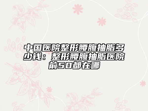 中國醫(yī)院整形腰腹抽脂多少錢：整形腰腹抽脂醫(yī)院前50都在哪