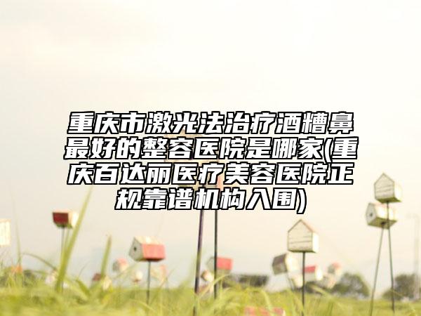 重慶市激光法治療酒糟鼻最好的整容醫(yī)院是哪家(重慶百達麗醫(yī)療美容醫(yī)院正規(guī)靠譜機構(gòu)入圍)