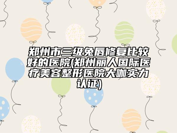 鄭州市三級兔唇修復(fù)比較好的醫(yī)院(鄭州麗人國際醫(yī)療美容整形醫(yī)院大咖實力認(rèn)證)