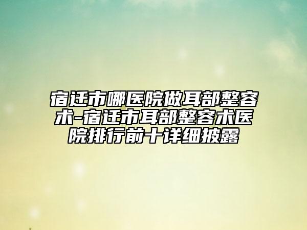 宿遷市哪醫(yī)院做耳部整容術(shù)-宿遷市耳部整容術(shù)醫(yī)院排行前十詳細(xì)披露