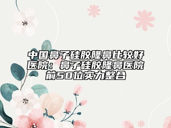 中國鼻子硅膠隆鼻比較好醫(yī)院:鼻子硅膠隆鼻醫(yī)院前50位實(shí)力整合
