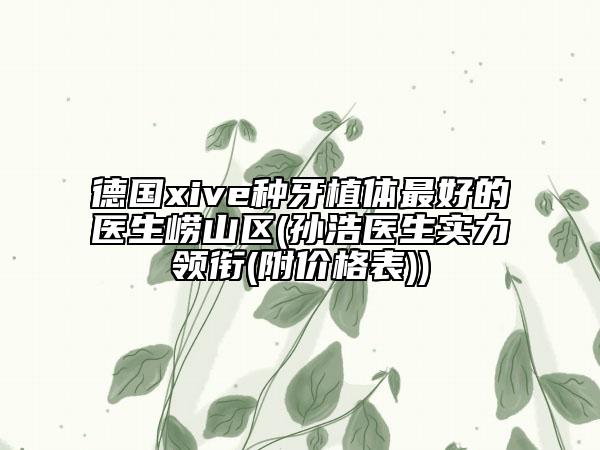 德國xive種牙植體最好的醫(yī)生嶗山區(qū)(孫浩醫(yī)生實(shí)力領(lǐng)銜(附價格表))