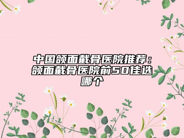 中國頜面截骨醫(yī)院推薦:頜面截骨醫(yī)院前50佳選哪個