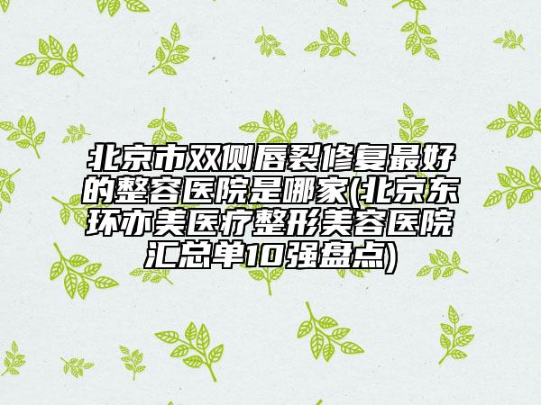 北京市雙側唇裂修復最好的整容醫(yī)院是哪家(北京東環(huán)亦美醫(yī)療整形美容醫(yī)院匯總單10強盤點)