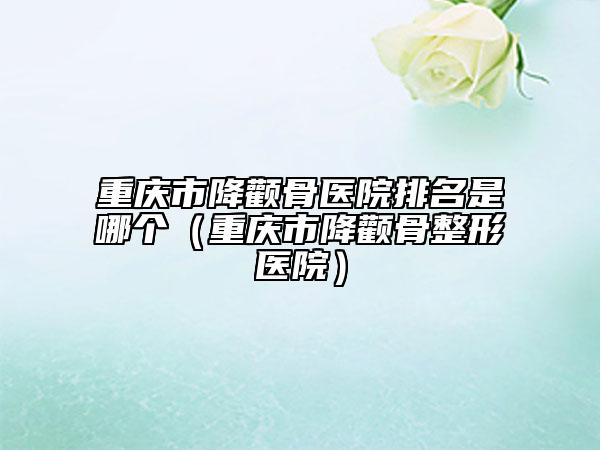 重慶市降顴骨醫(yī)院排名是哪個(gè)(重慶市降顴骨整形醫(yī)院)