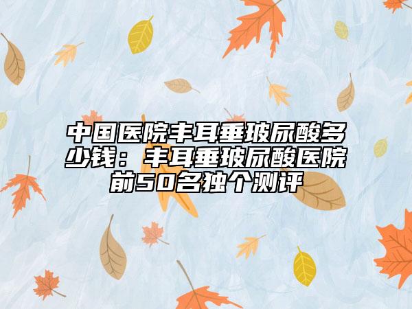 中國醫(yī)院豐耳垂玻尿酸多少錢：豐耳垂玻尿酸醫(yī)院前50名獨個測評