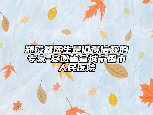 鄭鏡鑫醫(yī)生是值得信賴的專家-安徽省宣城寧國(guó)市人民醫(yī)院