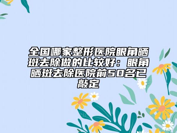 全國哪家整形醫(yī)院眼角曬斑去除做的比較好：眼角曬斑去除醫(yī)院前50名已敲定