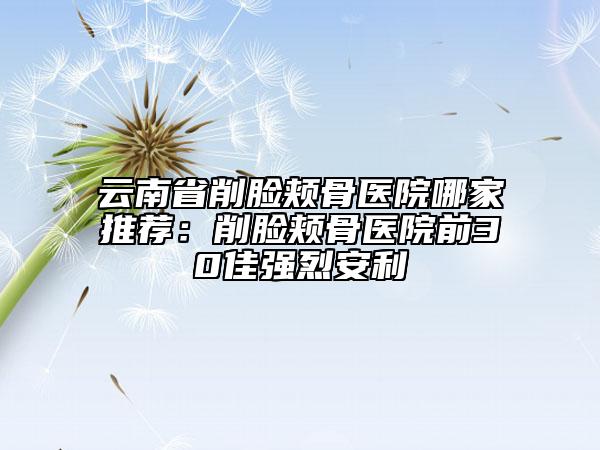 云南省削臉頰骨醫(yī)院哪家推薦：削臉頰骨醫(yī)院前30佳強烈安利