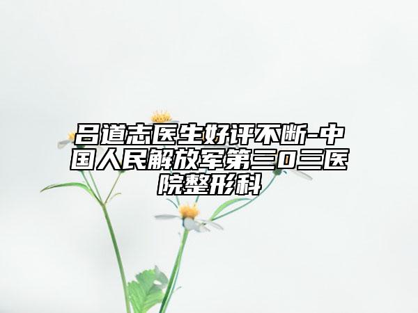呂道志醫(yī)生好評(píng)不斷-中國(guó)人民解放軍第三0三醫(yī)院整形科