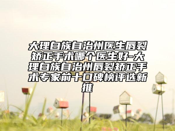 大理白族自治州醫(yī)生唇裂矯正手術(shù)哪個(gè)醫(yī)生好-大理白族自治州唇裂矯正手術(shù)專家前十口碑榜評選新推
