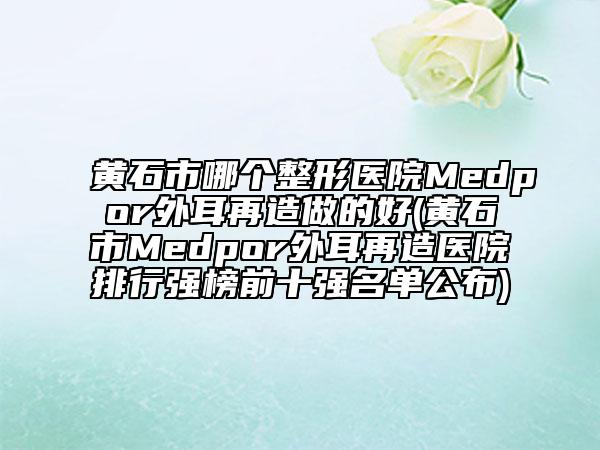 黃石市哪個(gè)整形醫(yī)院Medpor外耳再造做的好(黃石市Medpor外耳再造醫(yī)院排行強(qiáng)榜前十強(qiáng)名單公布)