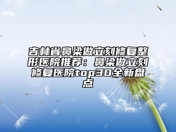 吉林省鼻梁做立刻修復整形醫(yī)院推薦：鼻梁做立刻修復醫(yī)院top30全新盤點