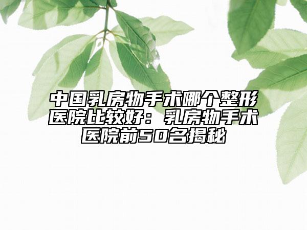 中國乳房物手術(shù)哪個(gè)整形醫(yī)院比較好:乳房物手術(shù)醫(yī)院前50名揭秘