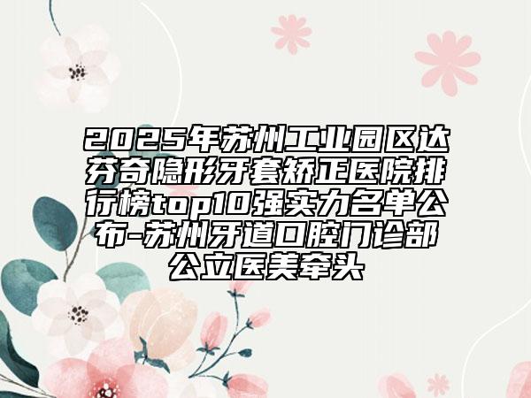 2025年蘇州工業(yè)園區(qū)達芬奇隱形牙套矯正醫(yī)院排行榜top10強實力名單公布-蘇州牙道口腔門診部公立醫(yī)美牽頭