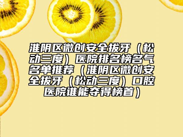 淮陰區(qū)微創(chuàng)安全拔牙(松動三度)醫(yī)院排名榜名氣名單推薦(淮陰區(qū)微創(chuàng)安全拔牙(松動三度)口腔醫(yī)院誰能奪得榜首)