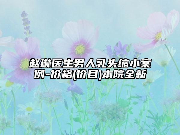 趙琳醫(yī)生男人乳頭縮小案例-價格(價目)本院全新