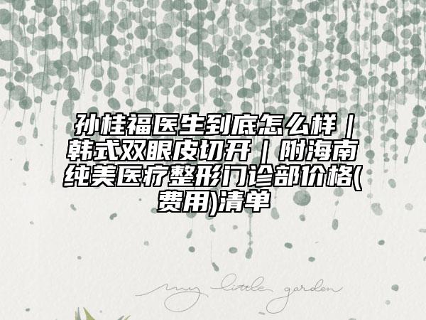 孫桂福醫(yī)生到底怎么樣|韓式雙眼皮切開|附海南純美醫(yī)療整形門診部價格(費用)清單