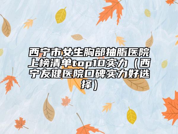 西寧市女生胸部抽脂醫(yī)院上榜清單top10實(shí)力（西寧友健醫(yī)院口碑實(shí)力好選擇）
