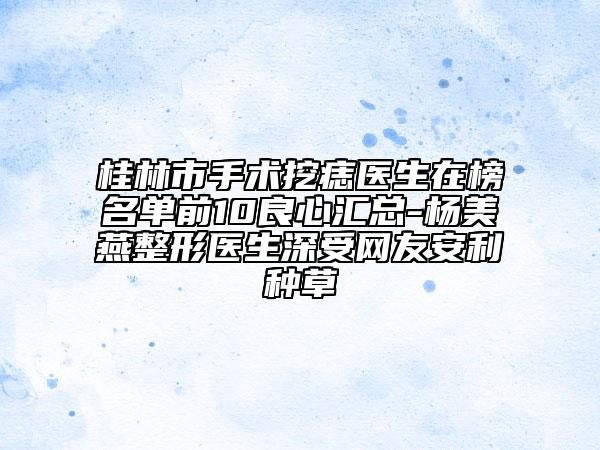 桂林市手術(shù)挖痣醫(yī)生在榜名單前10良心匯總-楊美燕整形醫(yī)生深受網(wǎng)友安利種草