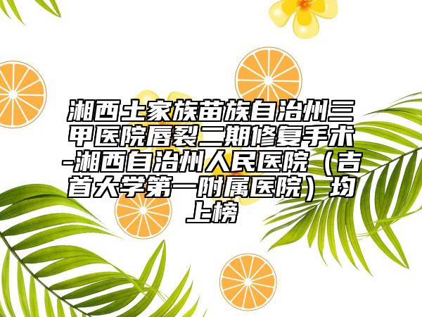 湘西土家族苗族自治州三甲醫(yī)院唇裂二期修復(fù)手術(shù)-湘西自治州人民醫(yī)院(吉首大學(xué)第一附屬醫(yī)院)均上榜