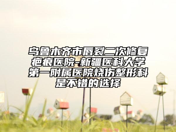 烏魯木齊市唇裂二次修復(fù)疤痕醫(yī)院-新疆醫(yī)科大學(xué)第一附屬醫(yī)院燒傷整形科是不錯的選擇