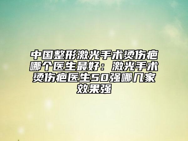 中國整形激光手術(shù)燙傷疤哪個醫(yī)生最好:激光手術(shù)燙傷疤醫(yī)生50強哪幾家效果強