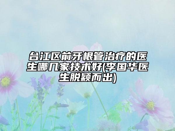 臺(tái)江區(qū)前牙根管治療的醫(yī)生哪幾家技術(shù)好(李國(guó)華醫(yī)生脫穎而出)