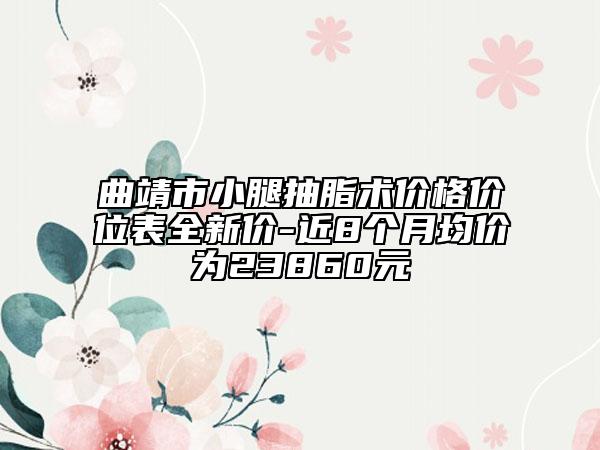 曲靖市小腿抽脂術價格價位表全新價-近8個月均價為23860元