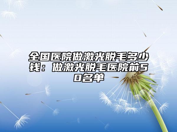 全國(guó)醫(yī)院做激光脫毛多少錢(qián):做激光脫毛醫(yī)院前50名單