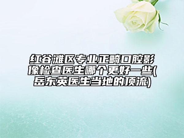 紅谷灘區(qū)專業(yè)正畸口腔影像檢查醫(yī)生哪個更好一些(岳東英醫(yī)生當地的頂流)
