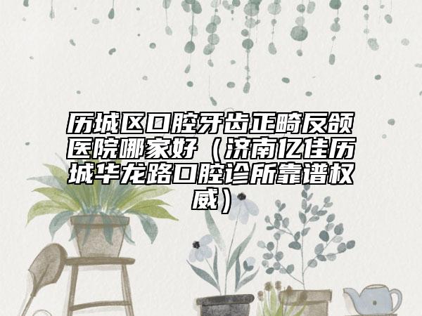 歷城區(qū)口腔牙齒正畸反頜醫(yī)院哪家好(濟(jì)南億佳歷城華龍路口腔診所靠譜權(quán)威)