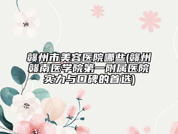 贛州市美容醫(yī)院哪些(贛州贛南醫(yī)學院第一附屬醫(yī)院實力與口碑的首選)