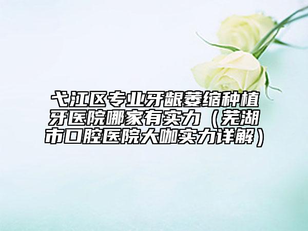 弋江區(qū)專業(yè)牙齦萎縮種植牙醫(yī)院哪家有實(shí)力（蕪湖市口腔醫(yī)院大咖實(shí)力詳解）