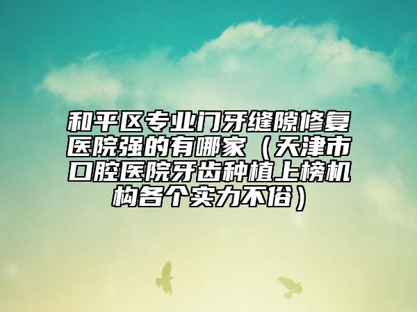 和平區(qū)專業(yè)門牙縫隙修復(fù)醫(yī)院強(qiáng)的有哪家（天津市口腔醫(yī)院牙齒種植上榜機(jī)構(gòu)各個實(shí)力不俗）
