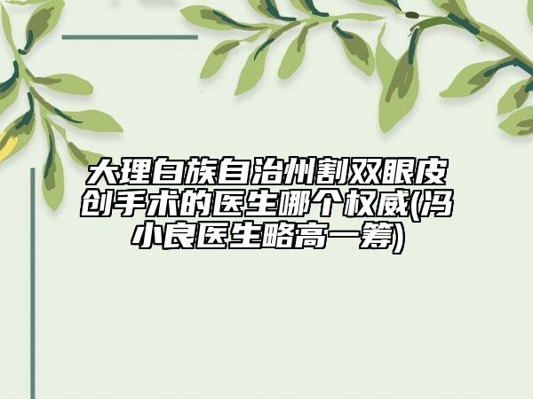 大理白族自治州割雙眼皮創(chuàng)手術(shù)的醫(yī)生哪個(gè)權(quán)威(馮小良醫(yī)生略高一籌)
