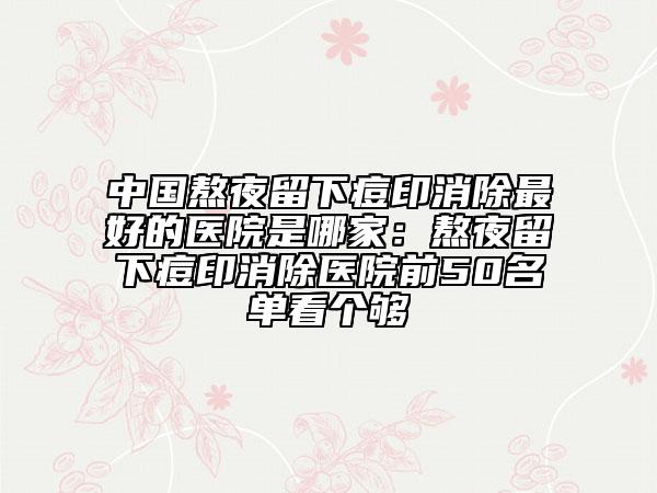 中國熬夜留下痘印消除最好的醫(yī)院是哪家:熬夜留下痘印消除醫(yī)院前50名單看個(gè)夠