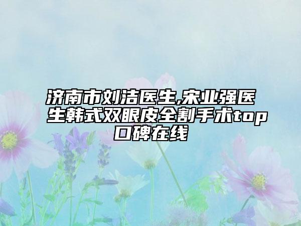 濟南市劉潔醫(yī)生,宋業(yè)強醫(yī)生韓式雙眼皮全割手術(shù)top口碑在線