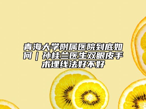 青海大學(xué)附屬醫(yī)院到底如何｜孫桂蘭醫(yī)生雙眼皮手術(shù)埋線法好不好