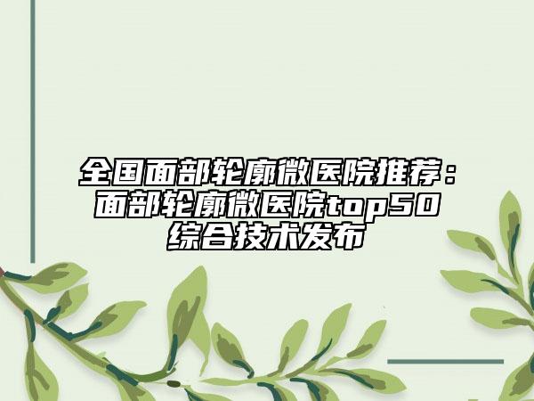 全國面部輪廓微醫(yī)院推薦:面部輪廓微醫(yī)院top50綜合技術(shù)發(fā)布