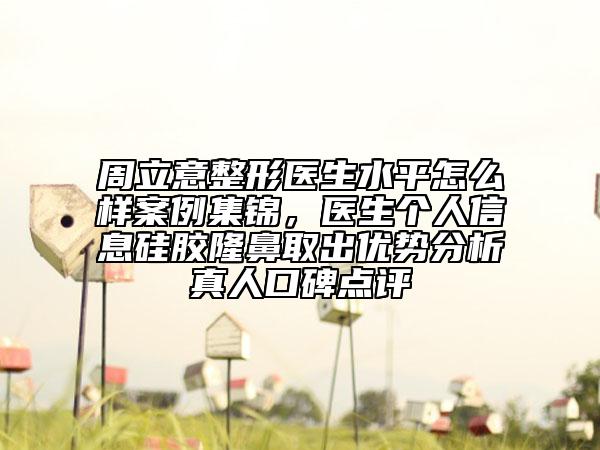 周立意整形醫(yī)生水平怎么樣案例集錦，醫(yī)生個人信息硅膠隆鼻取出優(yōu)勢分析真人口碑點評
