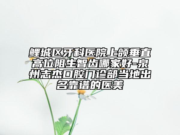 鯉城區(qū)牙科醫(yī)院上頜垂直高位阻生智齒哪家好-泉州志杰口腔門診部當(dāng)?shù)爻雒孔V的醫(yī)美