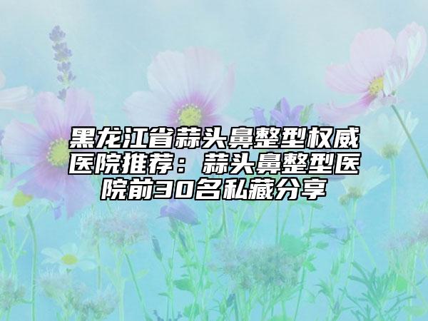 黑龍江省蒜頭鼻整型權(quán)威醫(yī)院推薦：蒜頭鼻整型醫(yī)院前30名私藏分享