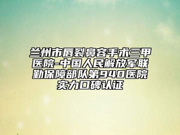 蘭州市唇裂鼻容手術(shù)三甲醫(yī)院-中國人民解放軍聯(lián)勤保障部隊第940醫(yī)院實力口碑認(rèn)證