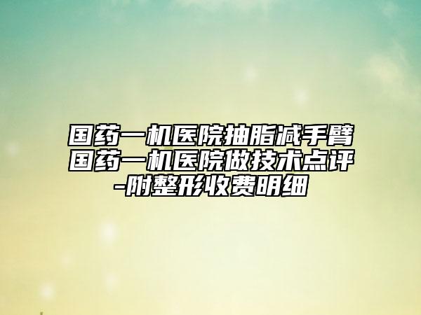 國藥一機(jī)醫(yī)院抽脂減手臂國藥一機(jī)醫(yī)院做技術(shù)點(diǎn)評-附整形收費(fèi)明細(xì)