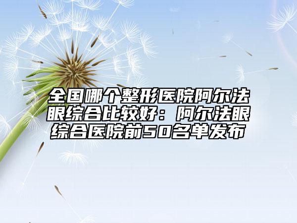 全國哪個整形醫(yī)院阿爾法眼綜合比較好：阿爾法眼綜合醫(yī)院前50名單發(fā)布