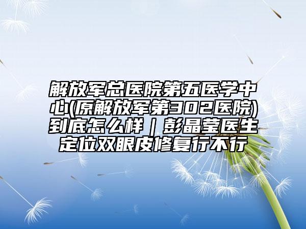解放軍總醫(yī)院第五醫(yī)學(xué)中心(原解放軍第302醫(yī)院)到底怎么樣｜彭晶瑩醫(yī)生定位雙眼皮修復(fù)行不行
